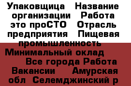 Упаковщица › Название организации ­ Работа-это проСТО › Отрасль предприятия ­ Пищевая промышленность › Минимальный оклад ­ 20 000 - Все города Работа » Вакансии   . Амурская обл.,Селемджинский р-н